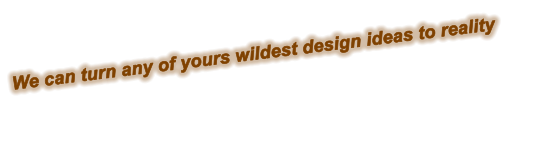 We can turn any of yours wildest design ideas to reality